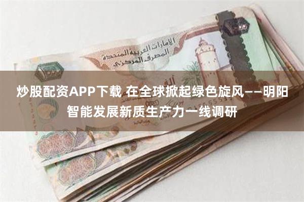 炒股配资APP下载 在全球掀起绿色旋风——明阳智能发展新质生产力一线调研