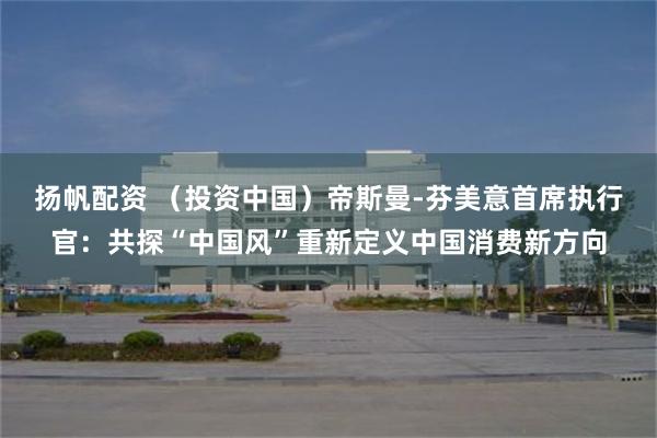 扬帆配资 （投资中国）帝斯曼-芬美意首席执行官：共探“中国风”重新定义中国消费新方向