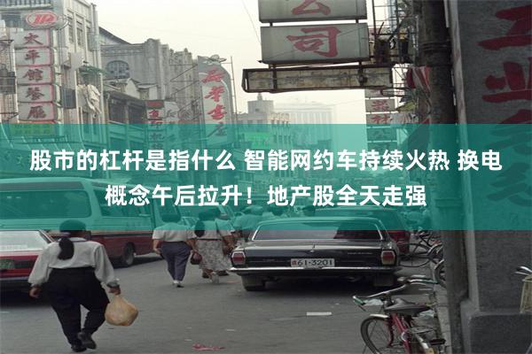 股市的杠杆是指什么 智能网约车持续火热 换电概念午后拉升！地产股全天走强