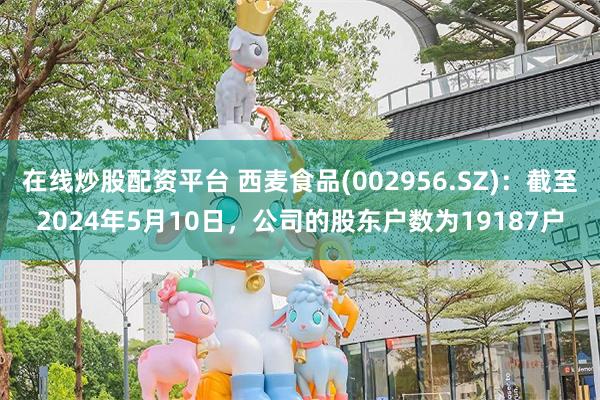 在线炒股配资平台 西麦食品(002956.SZ)：截至2024年5月10日，公司的股东户数为19187户