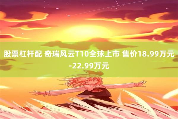 股票杠杆配 奇瑞风云T10全球上市 售价18.99万元-22.99万元