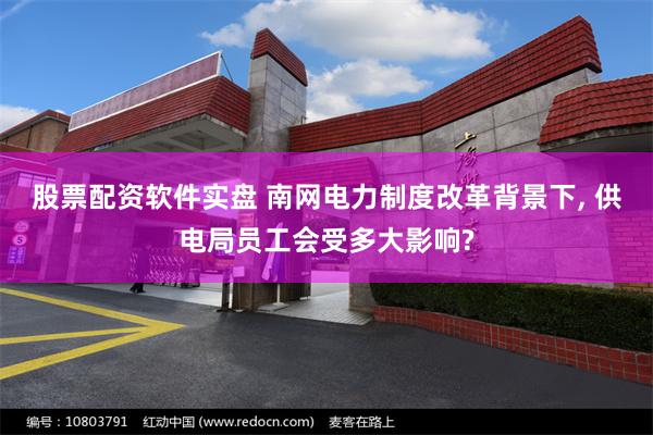 股票配资软件实盘 南网电力制度改革背景下, 供电局员工会受多大影响?