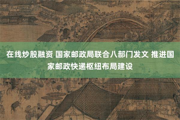 在线炒股融资 国家邮政局联合八部门发文 推进国家邮政快递枢纽布局建设