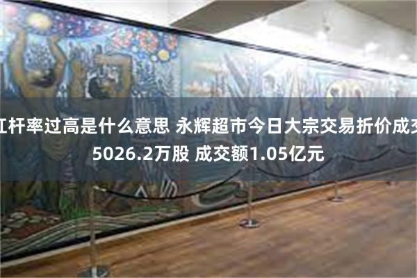 杠杆率过高是什么意思 永辉超市今日大宗交易折价成交5026.2万股 成交额1.05亿元