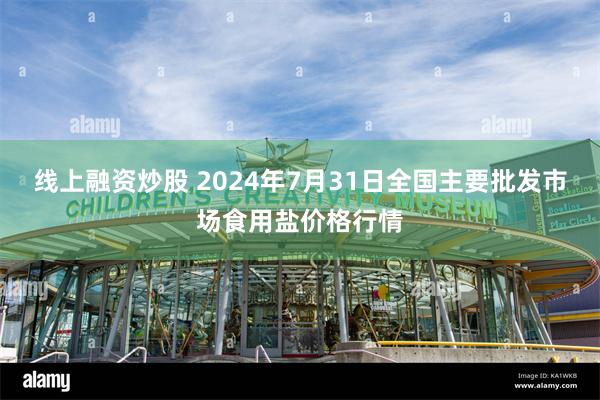 线上融资炒股 2024年7月31日全国主要批发市场食用盐价格行情