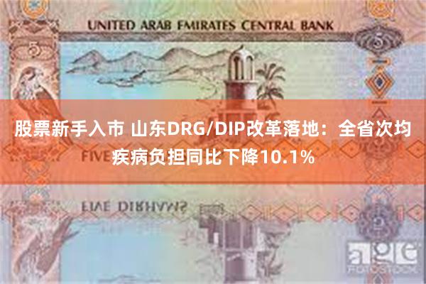 股票新手入市 山东DRG/DIP改革落地：全省次均疾病负担同比下降10.1%