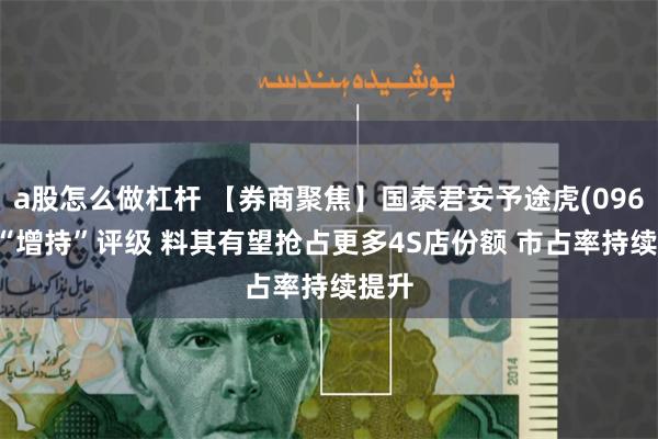 a股怎么做杠杆 【券商聚焦】国泰君安予途虎(09690)“增持”评级 料其有望抢占更多4S店份额 市占率持续提升