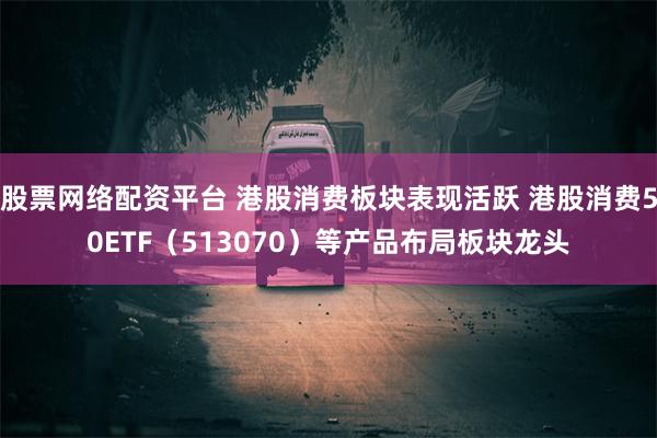 股票网络配资平台 港股消费板块表现活跃 港股消费50ETF（513070）等产品布局板块龙头