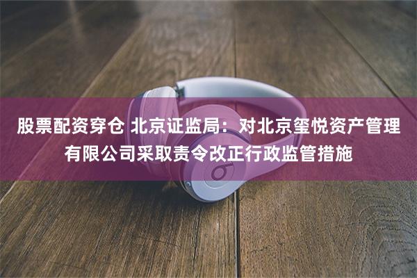 股票配资穿仓 北京证监局：对北京玺悦资产管理有限公司采取责令改正行政监管措施