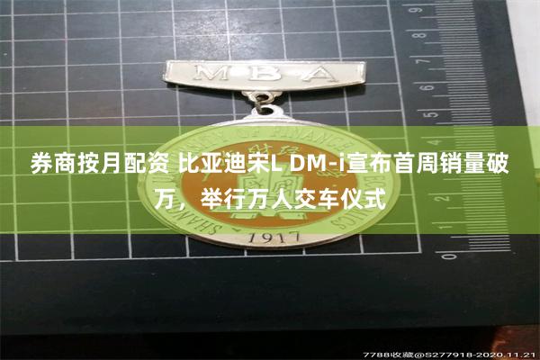 券商按月配资 比亚迪宋L DM-i宣布首周销量破万，举行万人交车仪式