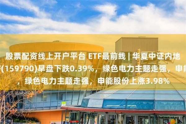 股票配资线上开户平台 ETF最前线 | 华夏中证内地低碳经济主题ETF(159790)早盘下跌0.39%，绿色电力主题走强，申能股份上涨3.98%