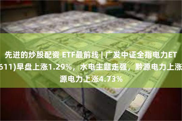 先进的炒股配资 ETF最前线 | 广发中证全指电力ETF(159611)早盘上涨1.29%，水电主题走强，黔源电力上涨4.73%