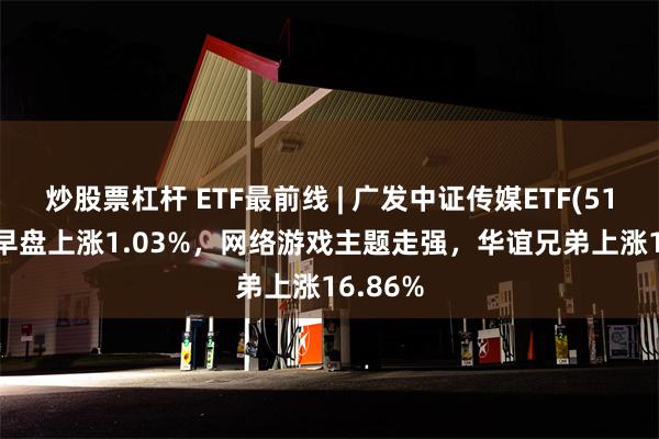 炒股票杠杆 ETF最前线 | 广发中证传媒ETF(512980)早盘上涨1.03%，网络游戏主题走强，华谊兄弟上涨16.86%