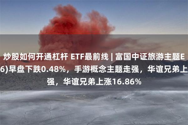 炒股如何开通杠杆 ETF最前线 | 富国中证旅游主题ETF(159766)早盘下跌0.48%，手游概念主题走强，华谊兄弟上涨16.86%