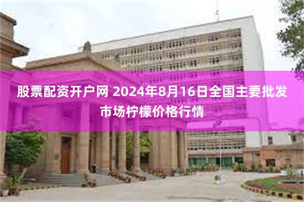 股票配资开户网 2024年8月16日全国主要批发市场柠檬价格行情