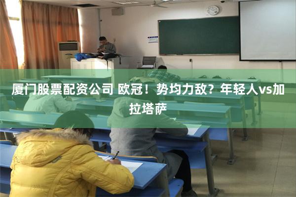 厦门股票配资公司 欧冠！势均力敌？年轻人vs加拉塔萨