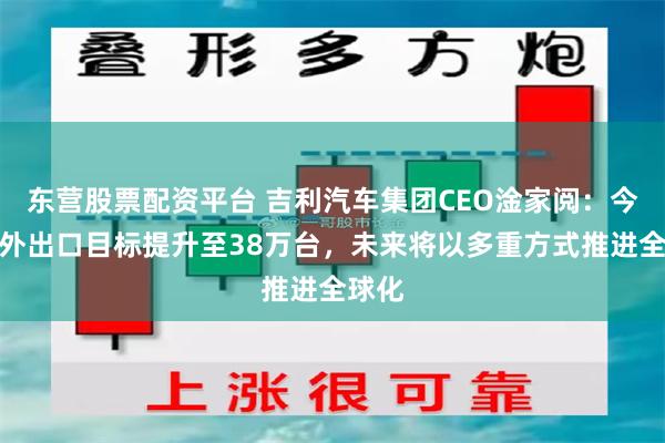 东营股票配资平台 吉利汽车集团CEO淦家阅：今年海外出口目标提升至38万台，未来将以多重方式推进全球化