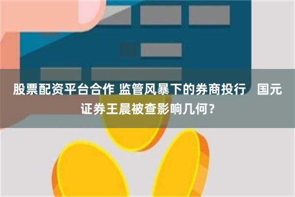 股票配资平台合作 监管风暴下的券商投行   国元证券王晨被查影响几何？