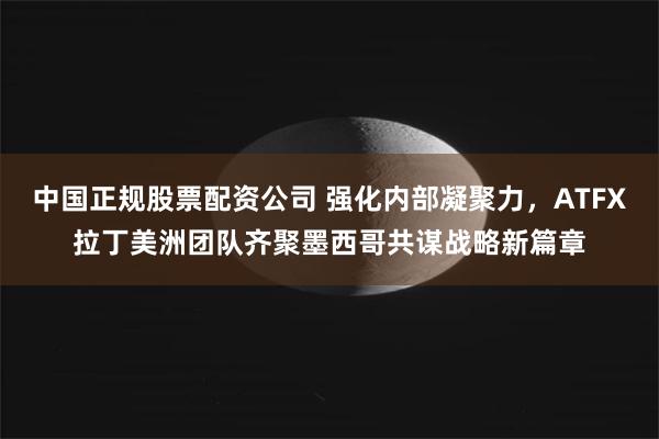 中国正规股票配资公司 强化内部凝聚力，ATFX拉丁美洲团队齐聚墨西哥共谋战略新篇章