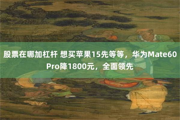 股票在哪加杠杆 想买苹果15先等等，华为Mate60Pro降1800元，全面领先