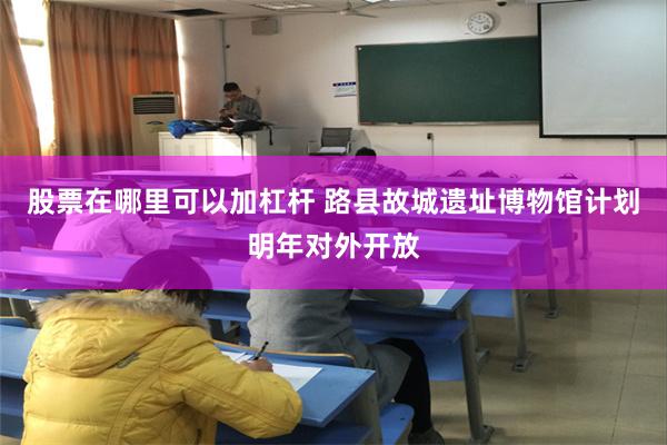 股票在哪里可以加杠杆 路县故城遗址博物馆计划明年对外开放