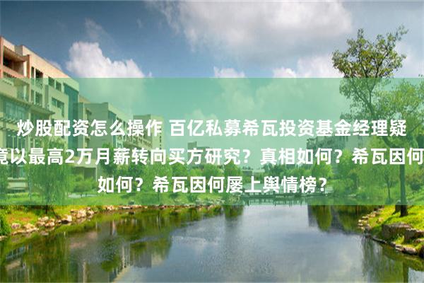 炒股配资怎么操作 百亿私募希瓦投资基金经理疑发帖求职，竟以最高2万月薪转向买方研究？真相如何？希瓦因何屡上舆情榜？