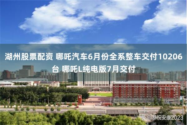 湖州股票配资 哪吒汽车6月份全系整车交付10206台 哪吒L纯电版7月交付