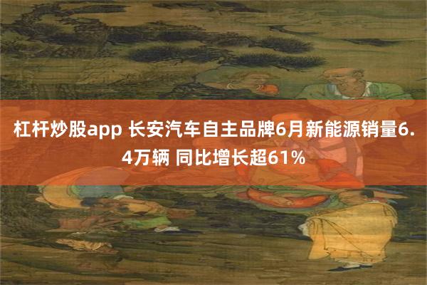 杠杆炒股app 长安汽车自主品牌6月新能源销量6.4万辆 同比增长超61%