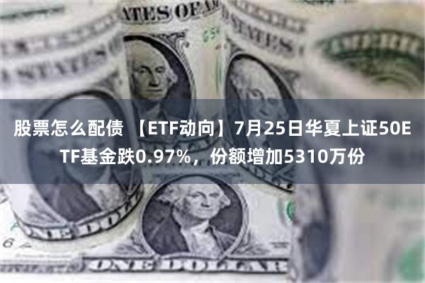 股票怎么配债 【ETF动向】7月25日华夏上证50ETF基金跌0.97%，份额增加5310万份