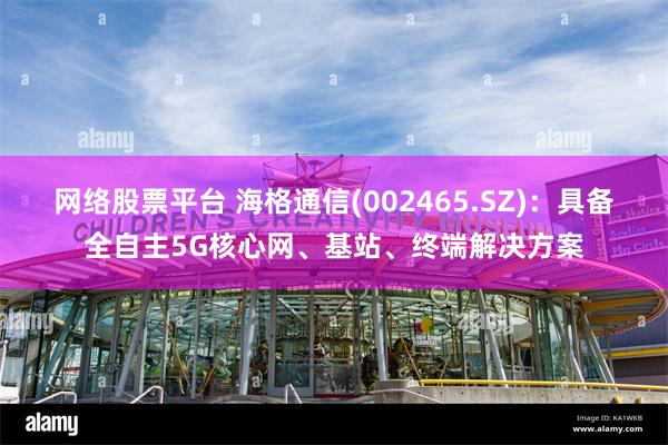 网络股票平台 海格通信(002465.SZ)：具备全自主5G核心网、基站、终端解决方案