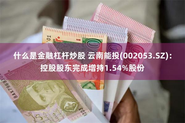 什么是金融杠杆炒股 云南能投(002053.SZ)：控股股东完成增持1.54%股份