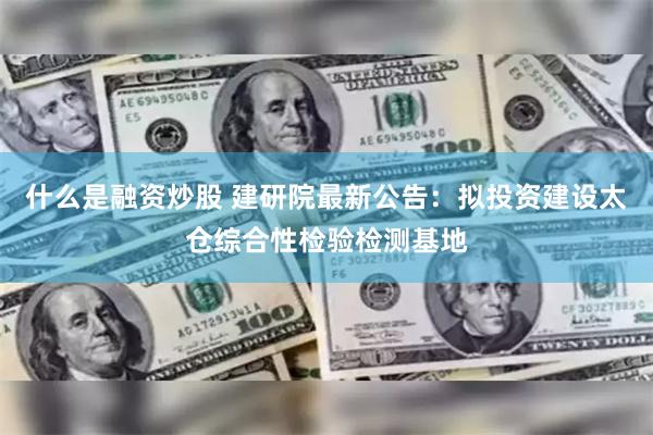 什么是融资炒股 建研院最新公告：拟投资建设太仓综合性检验检测基地