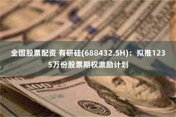 全国股票配资 有研硅(688432.SH)：拟推1235万份股票期权激励计划