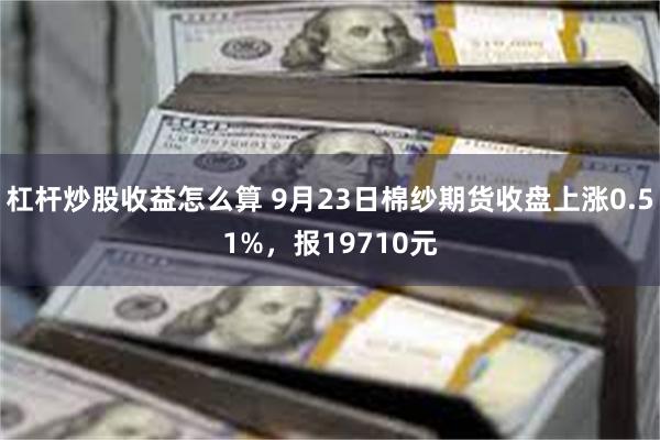 杠杆炒股收益怎么算 9月23日棉纱期货收盘上涨0.51%，报19710元