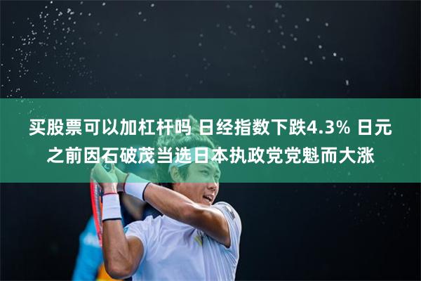 买股票可以加杠杆吗 日经指数下跌4.3% 日元之前因石破茂当选日本执政党党魁而大涨