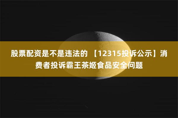 股票配资是不是违法的 【12315投诉公示】消费者投诉霸王茶姬食品安全问题