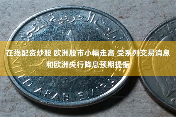 在线配资炒股 欧洲股市小幅走高 受系列交易消息和欧洲央行降息预期提振