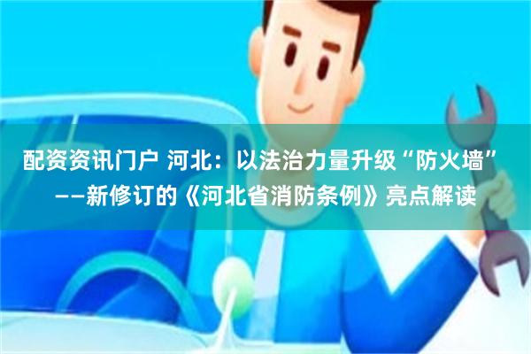 配资资讯门户 河北：以法治力量升级“防火墙” ——新修订的《河北省消防条例》亮点解读