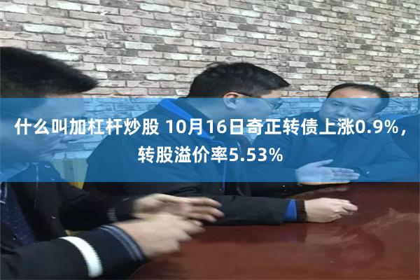 什么叫加杠杆炒股 10月16日奇正转债上涨0.9%，转股溢价率5.53%