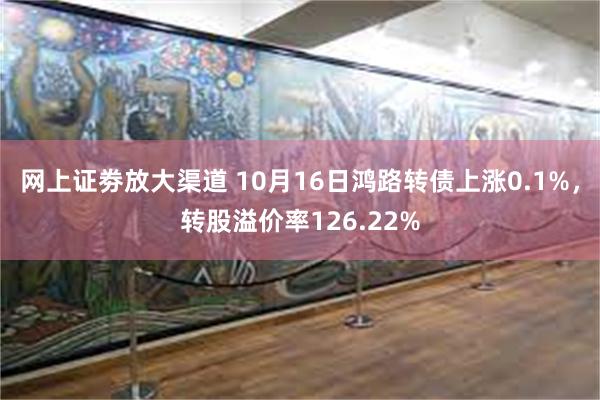 网上证劵放大渠道 10月16日鸿路转债上涨0.1%，转股溢价率126.22%