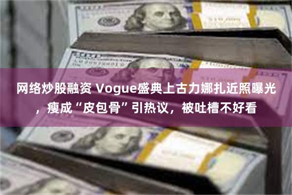 网络炒股融资 Vogue盛典上古力娜扎近照曝光，瘦成“皮包骨”引热议，被吐槽不好看