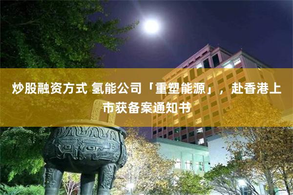 炒股融资方式 氢能公司「重塑能源」，赴香港上市获备案通知书