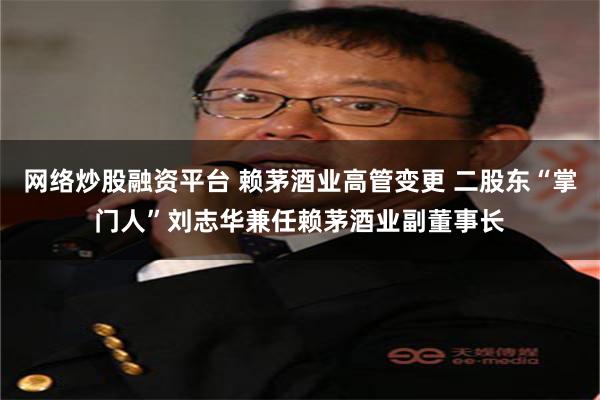 网络炒股融资平台 赖茅酒业高管变更 二股东“掌门人”刘志华兼任赖茅酒业副董事长