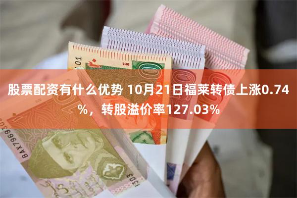 股票配资有什么优势 10月21日福莱转债上涨0.74%，转股溢价率127.03%