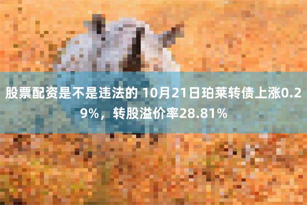 股票配资是不是违法的 10月21日珀莱转债上涨0.29%，转股溢价率28.81%