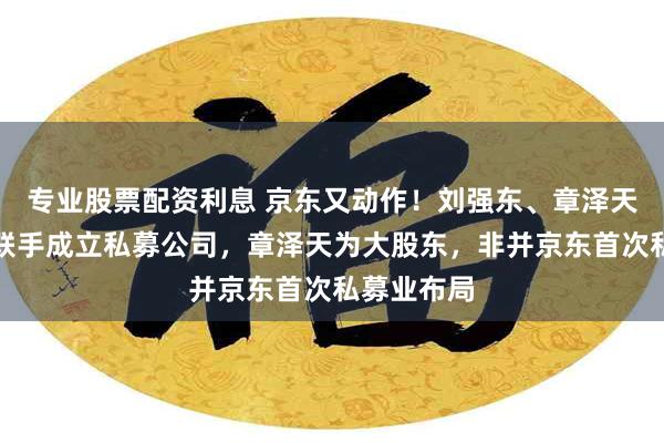 专业股票配资利息 京东又动作！刘强东、章泽天、李瑞玉联手成立私募公司，章泽天为大股东，非并京东首次私募业布局