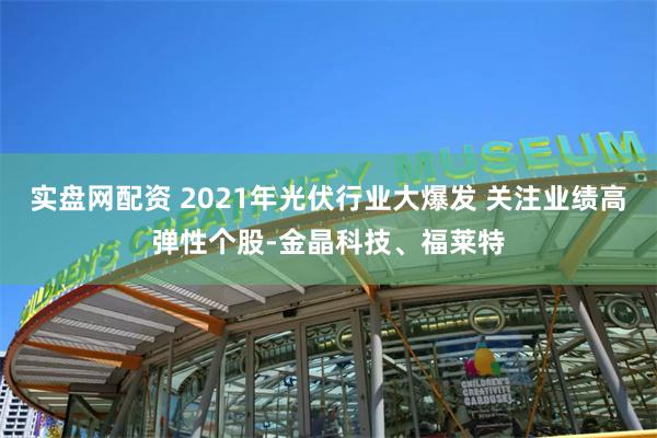 实盘网配资 2021年光伏行业大爆发 关注业绩高弹性个股-金晶科技、福莱特