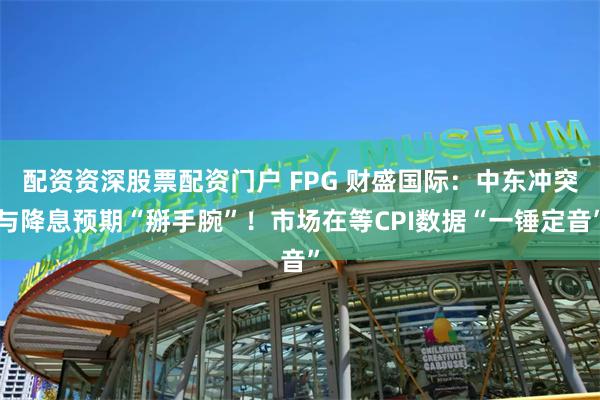 配资资深股票配资门户 FPG 财盛国际：中东冲突与降息预期“掰手腕”！市场在等CPI数据“一锤定音”