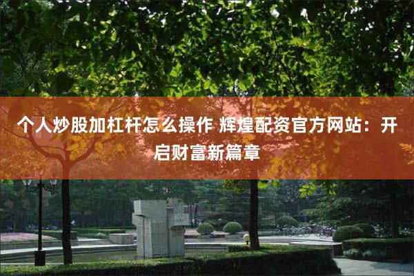 个人炒股加杠杆怎么操作 辉煌配资官方网站：开启财富新篇章