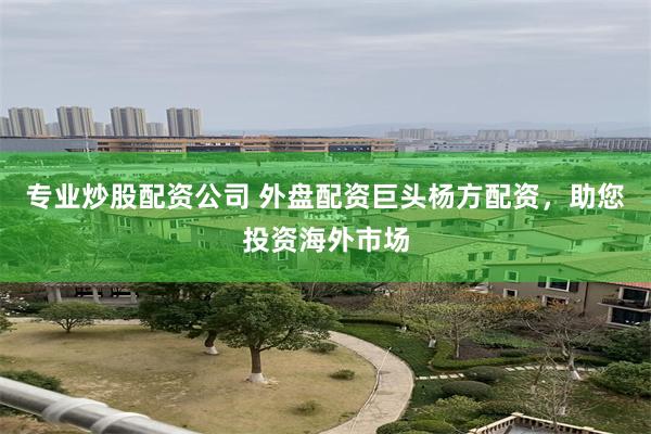 专业炒股配资公司 外盘配资巨头杨方配资，助您投资海外市场